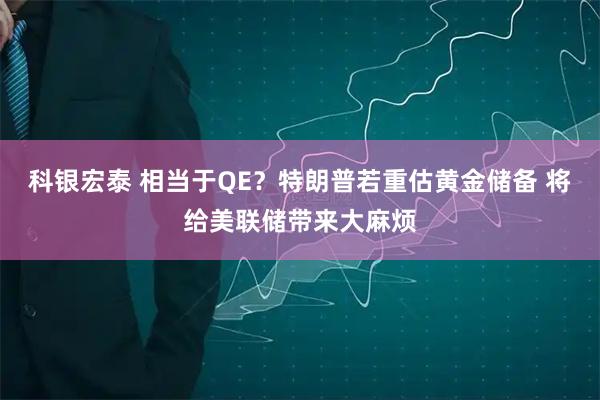 科银宏泰 相当于QE？特朗普若重估黄金储备 将给美联储带来大麻烦