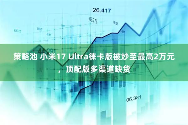 策略池 小米17 Ultra徕卡版被炒至最高2万元，顶配版多渠道缺货