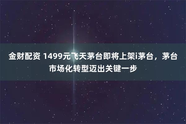 金财配资 1499元飞天茅台即将上架i茅台，茅台市场化转型迈出关键一步