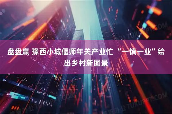 盘盘赢 豫西小城偃师年关产业忙 “一镇一业”绘出乡村新图景