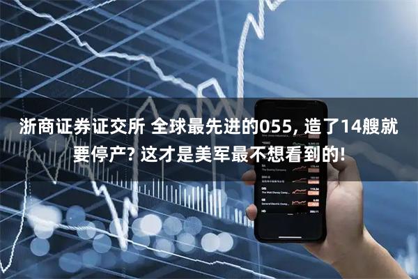 浙商证券证交所 全球最先进的055, 造了14艘就要停产? 这才是美军最不想看到的!