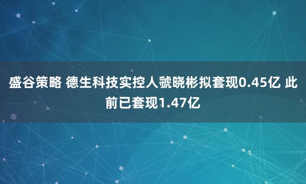 盛谷策略 德生科技实控人虢晓彬拟套现0.45亿 此前已套现1.47亿
