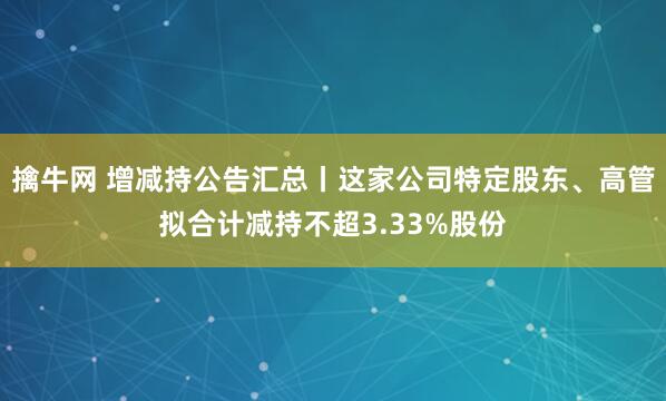 擒牛网 增减持公告汇总丨这家公司特定股东、高管拟合计减持不超3.33%股份