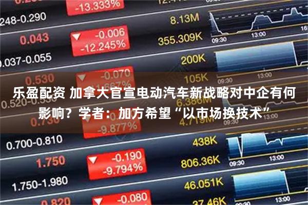 乐盈配资 加拿大官宣电动汽车新战略对中企有何影响？学者：加方希望“以市场换技术”