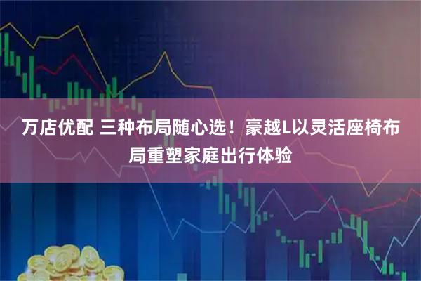 万店优配 三种布局随心选！豪越L以灵活座椅布局重塑家庭出行体验