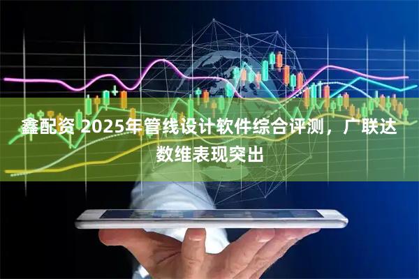 鑫配资 2025年管线设计软件综合评测，广联达数维表现突出
