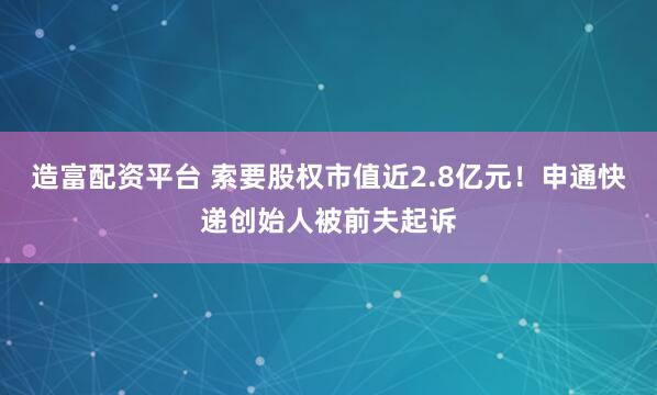 造富配资平台 索要股权市值近2.8亿元！申通快递创始人被前夫起诉